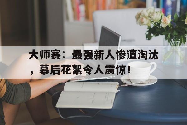 大师赛：最强新人惨遭淘汰，幕后花絮令人震惊！